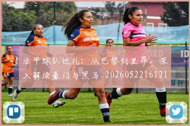法甲球队巡礼：从巴黎到里昂，深入解读豪门与黑马_20260522161213