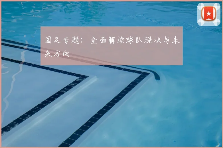 国足专题:全面解读球队现状与未来方向