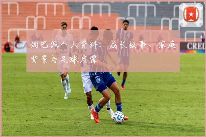姆巴佩个人资料：成长故事、家庭背景与足球启蒙