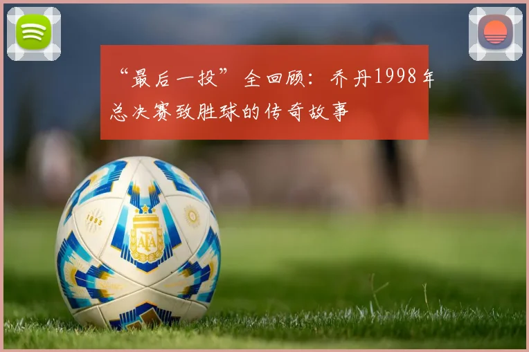 “最后一投”全回顾：乔丹1998年总决赛致胜球的传奇故事