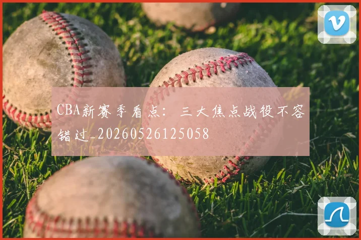 CBA新赛季看点:三大焦点战役不容错过_20260526125058