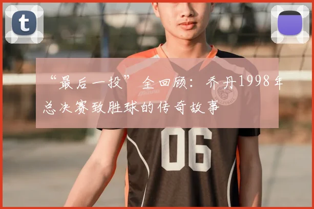 “最后一投”全回顾:乔丹1998年总决赛致胜球的传奇故事