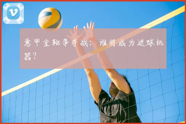 意甲金靴争夺战：谁将成为进球机器？